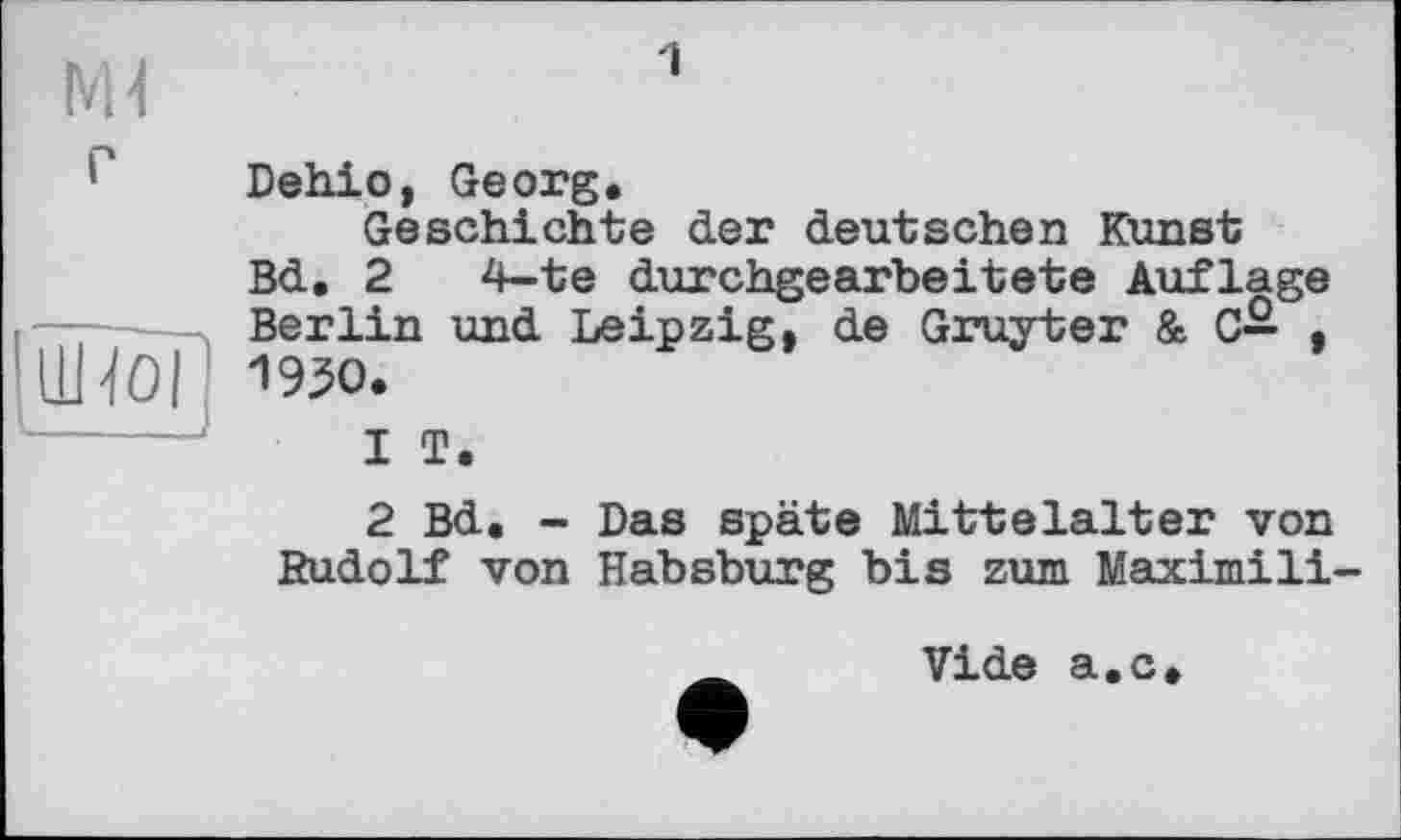 ﻿NH
*' Dehio, Georg.
Geschichte der deutschen Kunst Bd. 2 4-te durchgearbeitete Auflage Berlin und Leipzig, de Gruyter & C— , LHoi I 1930.
1	T.
2	Bd. - Das späte Mittelalter von Rudolf von Habsburg bis zum Maximili-
vide a.c.